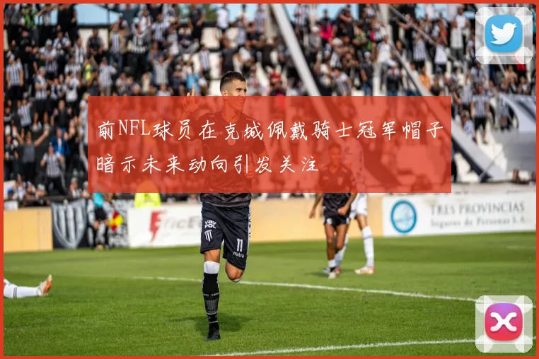 前NFL球员在克城佩戴骑士冠军帽子暗示未来动向引发关注