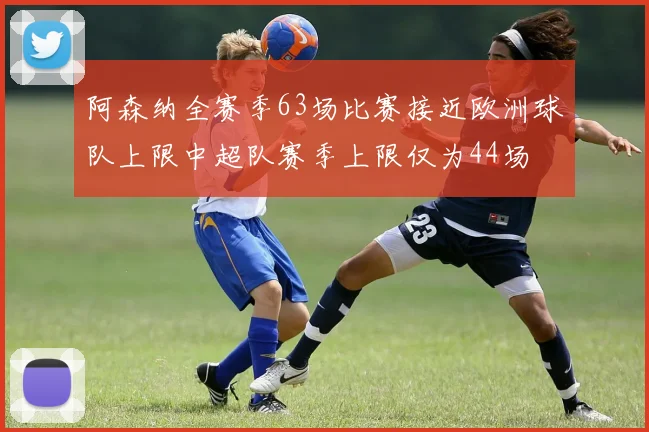阿森纳全赛季63场比赛接近欧洲球队上限中超队赛季上限仅为44场