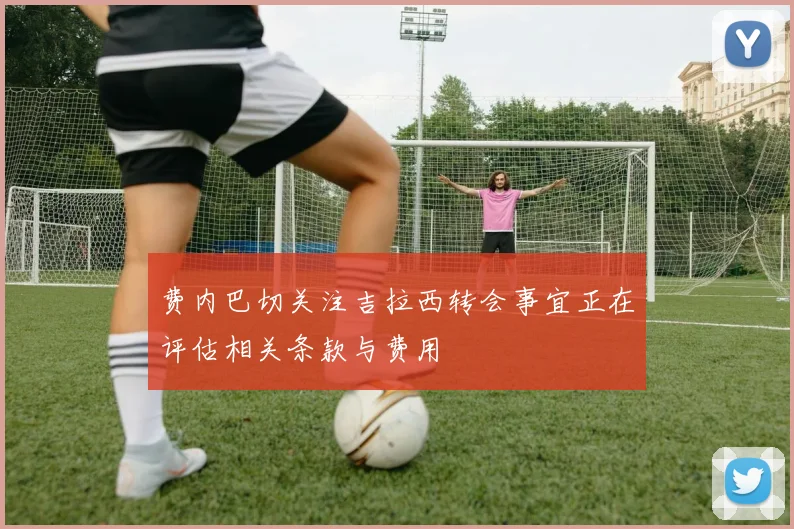 费内巴切关注吉拉西转会事宜正在评估相关条款与费用