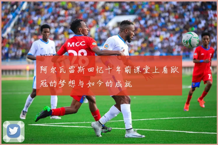 阿尔瓦雷斯回忆十年前课堂上看欧冠的梦想与如今的成就