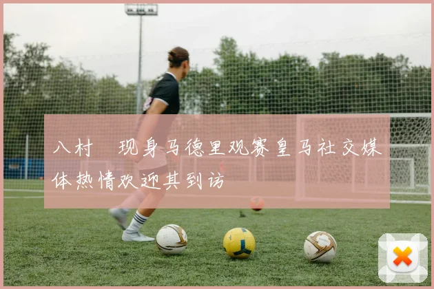 八村塁现身马德里观赛皇马社交媒体热情欢迎其到访