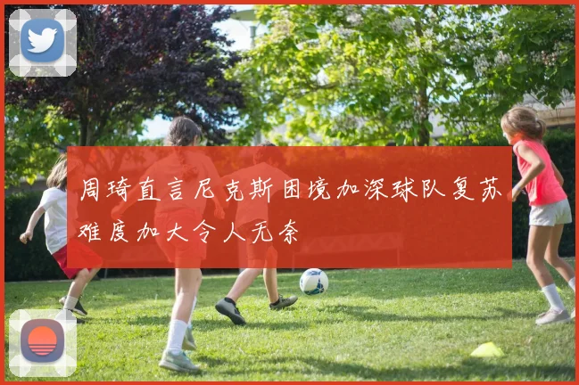 周琦直言尼克斯困境加深球队复苏难度加大令人无奈
