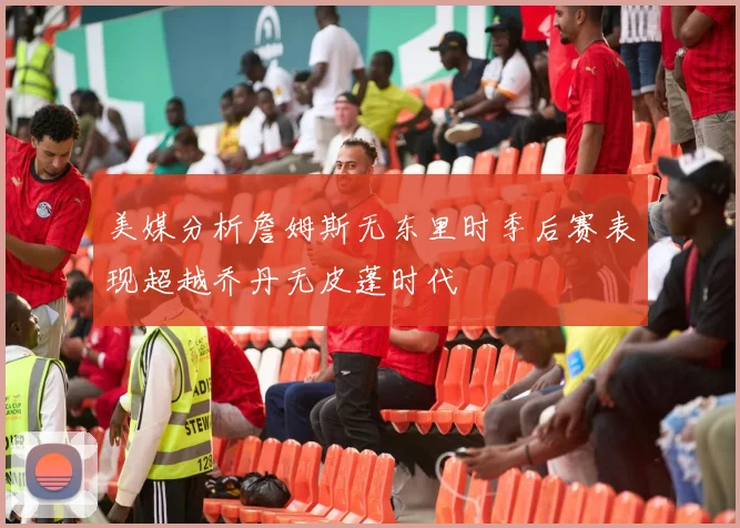 美媒分析詹姆斯无东里时季后赛表现超越乔丹无皮蓬时代