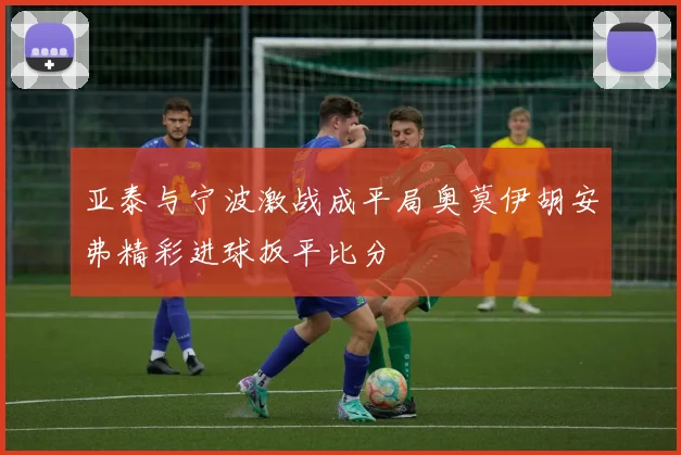 亚泰与宁波激战成平局奥莫伊胡安弗精彩进球扳平比分