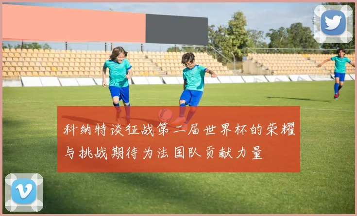 科纳特谈征战第二届世界杯的荣耀与挑战期待为法国队贡献力量