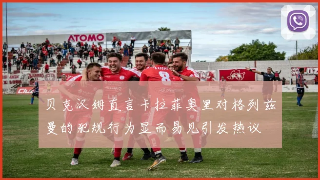 贝克汉姆直言卡拉菲奥里对格列兹曼的犯规行为显而易见引发热议