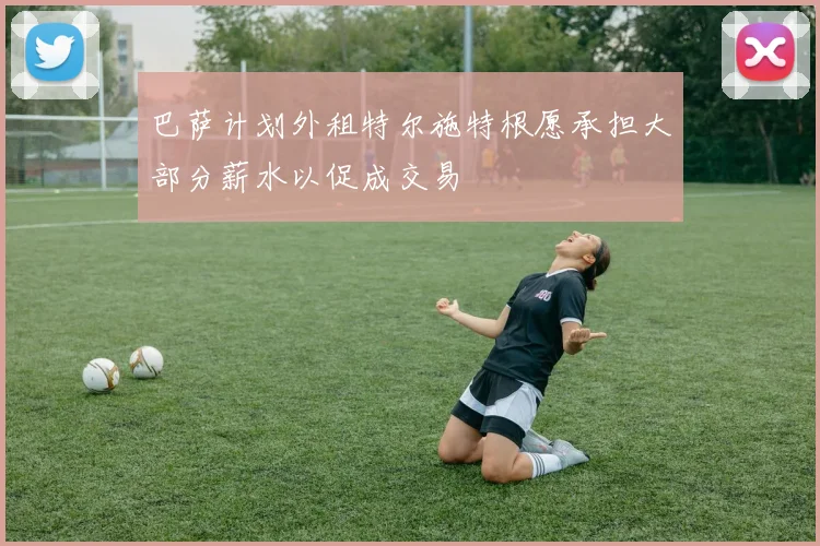 巴萨计划外租特尔施特根愿承担大部分薪水以促成交易