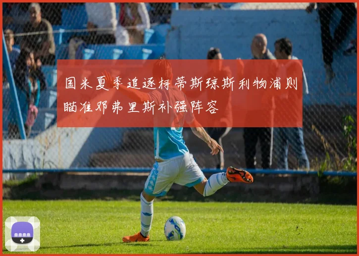 国米夏季追逐柯蒂斯琼斯利物浦则瞄准邓弗里斯补强阵容