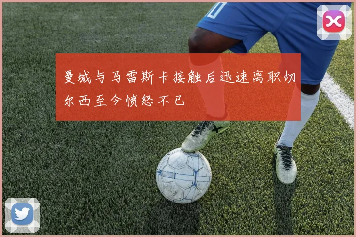 曼城与马雷斯卡接触后迅速离职切尔西至今愤怒不已