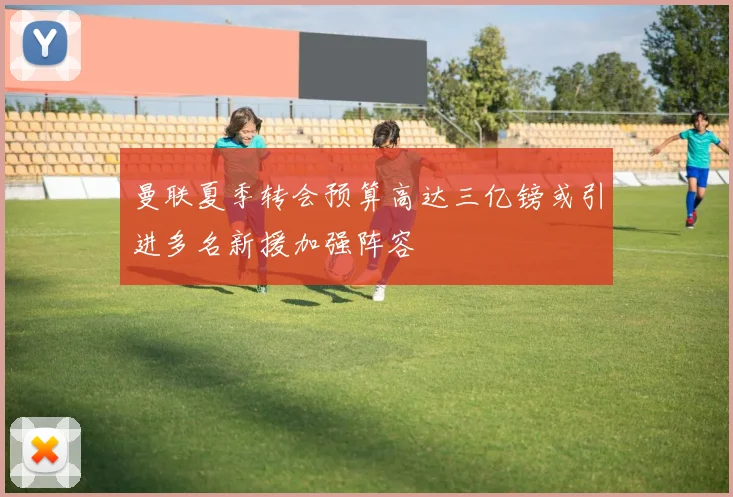 曼联夏季转会预算高达三亿镑或引进多名新援加强阵容