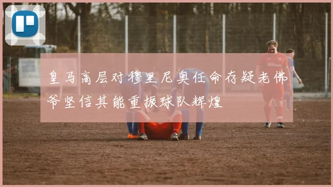 皇马高层对穆里尼奥任命存疑老佛爷坚信其能重振球队辉煌
